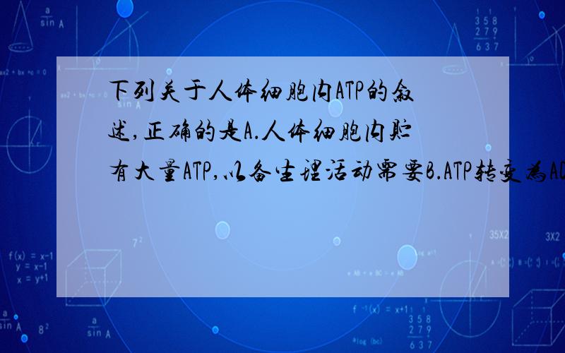 下列关于人体细胞内ATP的叙述,正确的是A．人体细胞内贮有大量ATP,以备生理活动需要B．ATP转变为ADP的反应是可逆的C．ATP只能在线粒体中生成D．ATP中含有一个在一定条件下很容易水解和重新