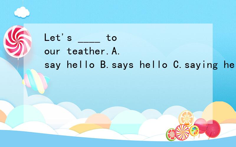 Let's ____ to our teather.A.say hello B.says hello C.saying hello D.to say helloLet's ____ to our teather.A.say hello B.says hello C.saying hello D.to say helloBest w___ to you for your success.Our English teacher,Mr.Zhao,is always f___ to us.