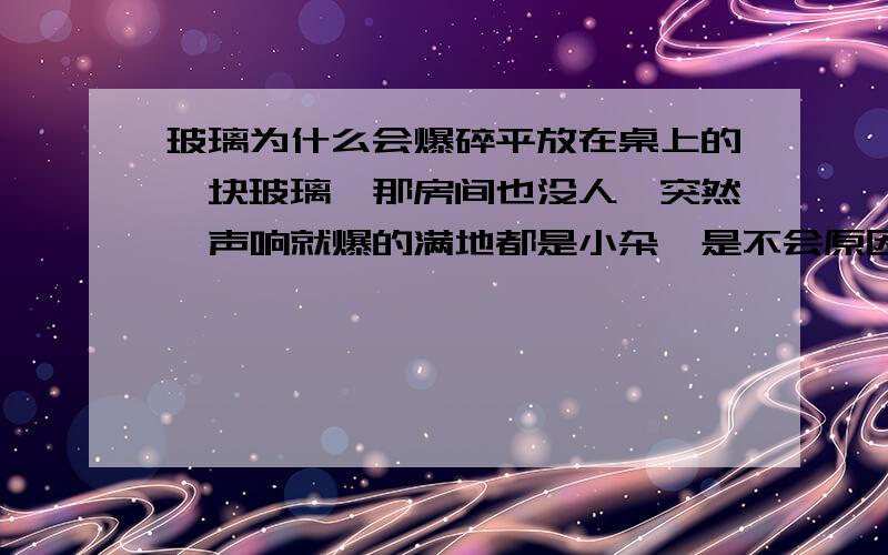 玻璃为什么会爆碎平放在桌上的一块玻璃,那房间也没人,突然一声响就爆的满地都是小杂,是不会原因了,会不会是因为什么东西产生共震了呢?