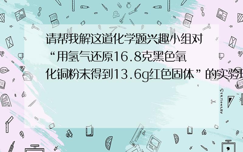 请帮我解这道化学题兴趣小组对“用氢气还原16.8克黑色氧化铜粉末得到13.6g红色固体”的实验现象展开讨论兴趣小组对“用氢气还原16.8克黑色氧化铜粉末得到13.6g红色固体”的实验现象展开