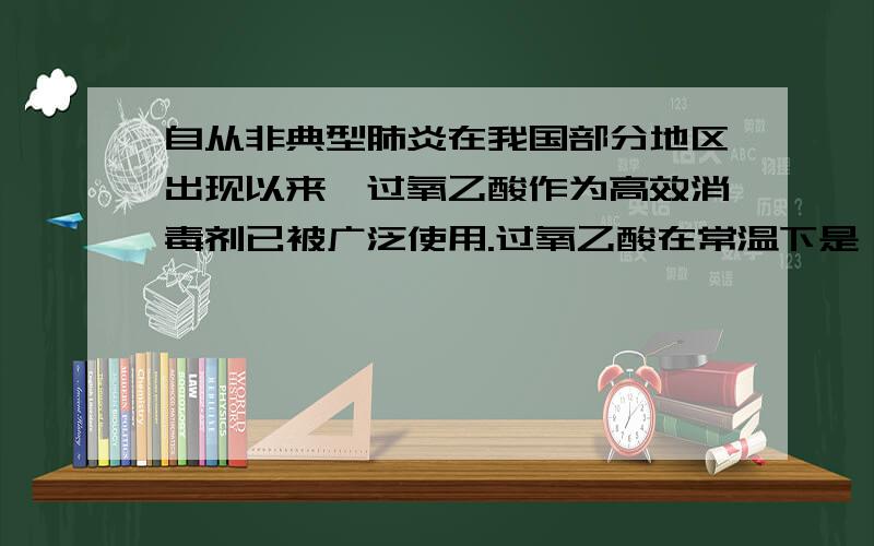 自从非典型肺炎在我国部分地区出现以来,过氧乙酸作为高效消毒剂已被广泛使用.过氧乙酸在常温下是一种无色与刺激性气味的液体.易挥发,易溶于水和酒精.它对呼吸道黏膜有刺激性,高浓度