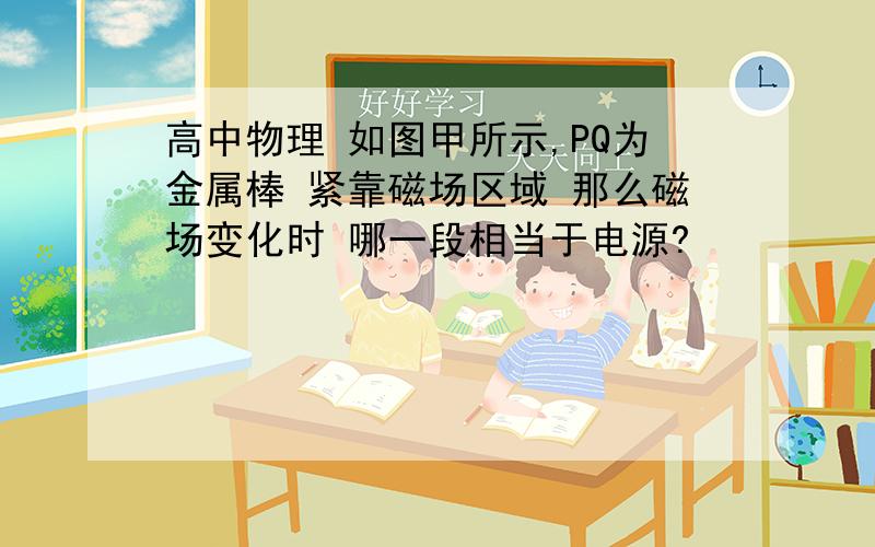 高中物理 如图甲所示,PQ为金属棒 紧靠磁场区域 那么磁场变化时 哪一段相当于电源?