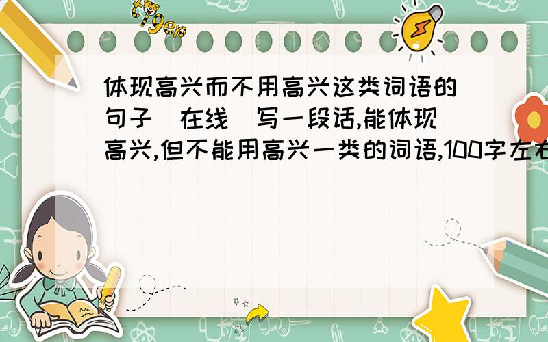 体现高兴而不用高兴这类词语的句子（在线）写一段话,能体现高兴,但不能用高兴一类的词语,100字左右.你也可以写别的,能体现XX,但不能用XX一类词语