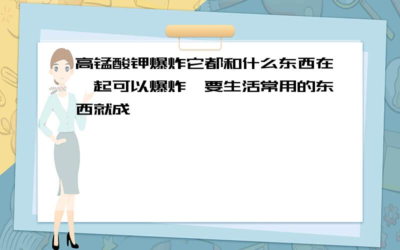 高锰酸钾爆炸它都和什么东西在一起可以爆炸,要生活常用的东西就成