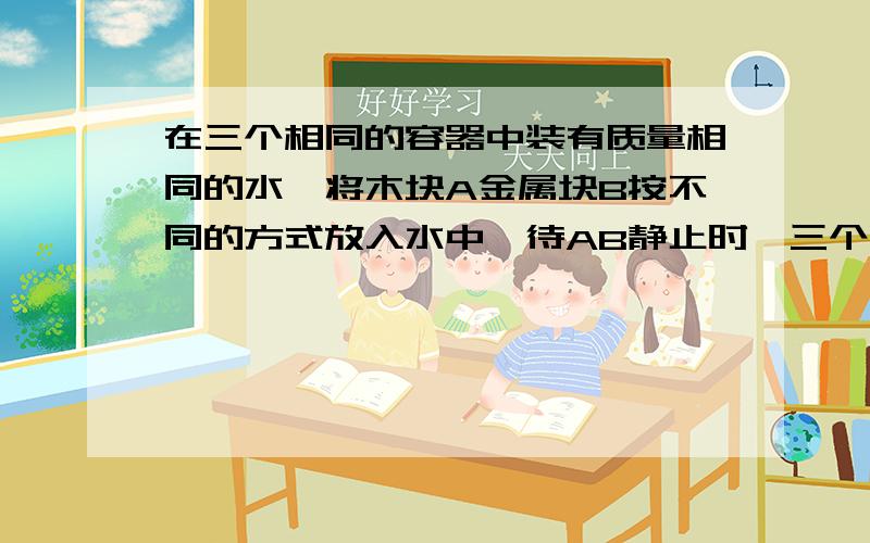 在三个相同的容器中装有质量相同的水,将木块A金属块B按不同的方式放入水中,待AB静止时,三个容器底部受到的水的压力为F甲、F乙、F丙,相比较,正确关系F甲  F乙  F丙（选填“>”“