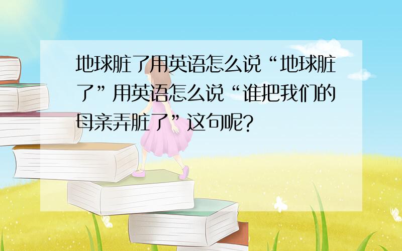 地球脏了用英语怎么说“地球脏了”用英语怎么说“谁把我们的母亲弄脏了”这句呢?