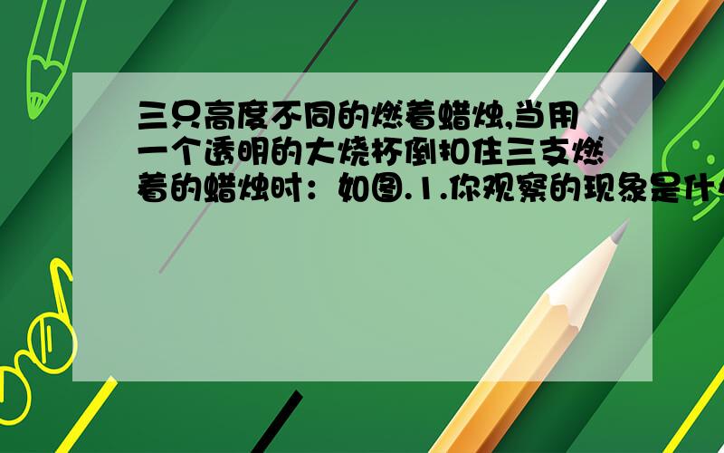 三只高度不同的燃着蜡烛,当用一个透明的大烧杯倒扣住三支燃着的蜡烛时：如图.1.你观察的现象是什么?2.解释产生上述现象的原因?