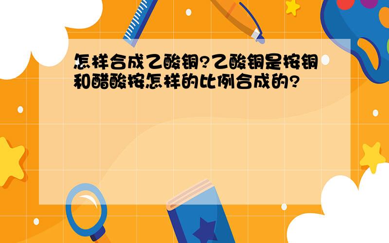 怎样合成乙酸铜?乙酸铜是按铜和醋酸按怎样的比例合成的?