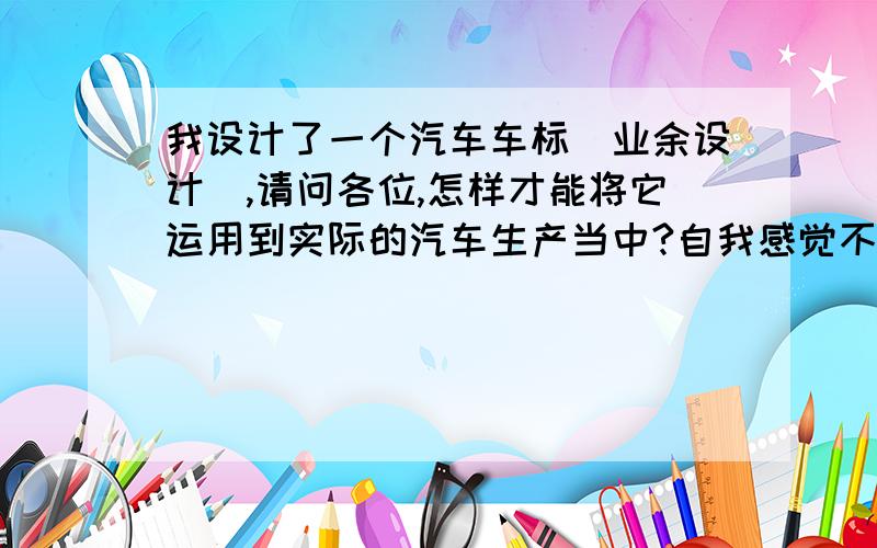 我设计了一个汽车车标（业余设计）,请问各位,怎样才能将它运用到实际的汽车生产当中?自我感觉不错,以后定是商务人士座驾的轿车标志