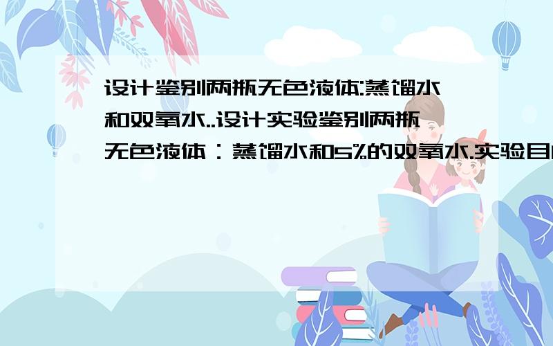 设计鉴别两瓶无色液体:蒸馏水和双氧水..设计实验鉴别两瓶无色液体：蒸馏水和5%的双氧水.实验目的：实验用品：试管、酒精灯、木条、二氧化锰等实验现象 结论（1）取两只试管,分别加入