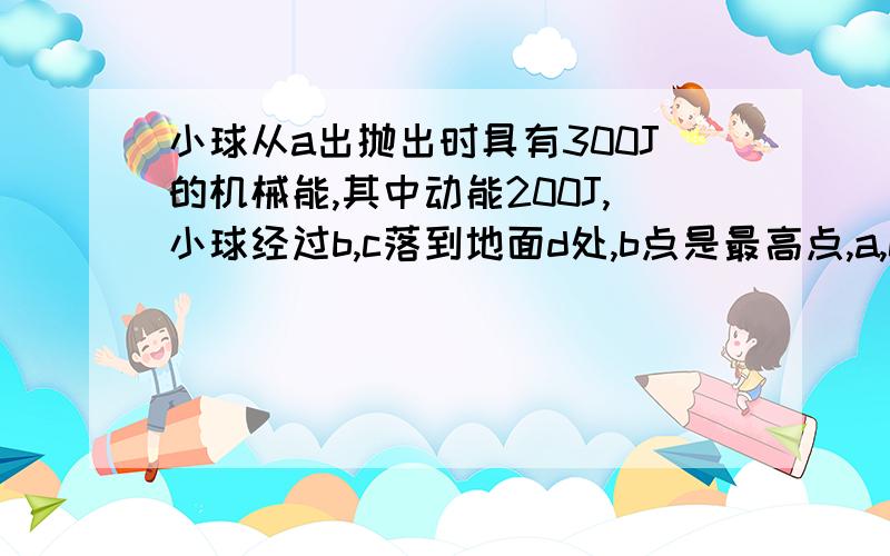 小球从a出抛出时具有300J的机械能,其中动能200J,小球经过b,c落到地面d处,b点是最高点,a,c在同一水平线上,不计空气阻力,下列错误的是。A小球在b点的动能为200J、B小球在c点的重力势能为100J、C