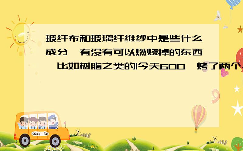 玻纤布和玻璃纤维纱中是些什么成分,有没有可以燃烧掉的东西,比如树脂之类的!今天600°烤了两个小时也没什么质量的变化,难道里面一点树脂都没有吗?