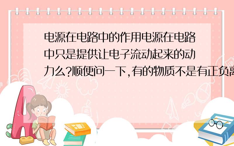 电源在电路中的作用电源在电路中只是提供让电子流动起来的动力么?顺便问一下,有的物质不是有正负离子,在电路中他们不是从相反的方向出发吗,为什么相遇时不抵消?