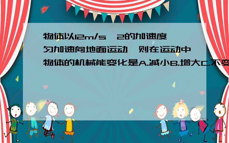 物体以12m/s^2的加速度匀加速向地面运动,则在运动中物体的机械能变化是A.减小B.增大C.不变D.已知条件不足,不能判断我觉得选D,这是为什么呢（动能增加,可是重力势能减小,怎么判断机械能变