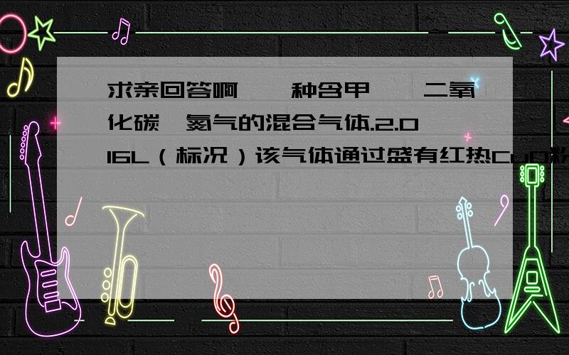 求亲回答啊,一种含甲烷、二氧化碳、氮气的混合气体.2.016L（标况）该气体通过盛有红热CuO粉末的硬质玻璃管,发生的反应为：CH4+4CuO==CO2+2H2O+4Cu.当甲烷完全反应后,硬质玻璃管的质量减轻4.8g.