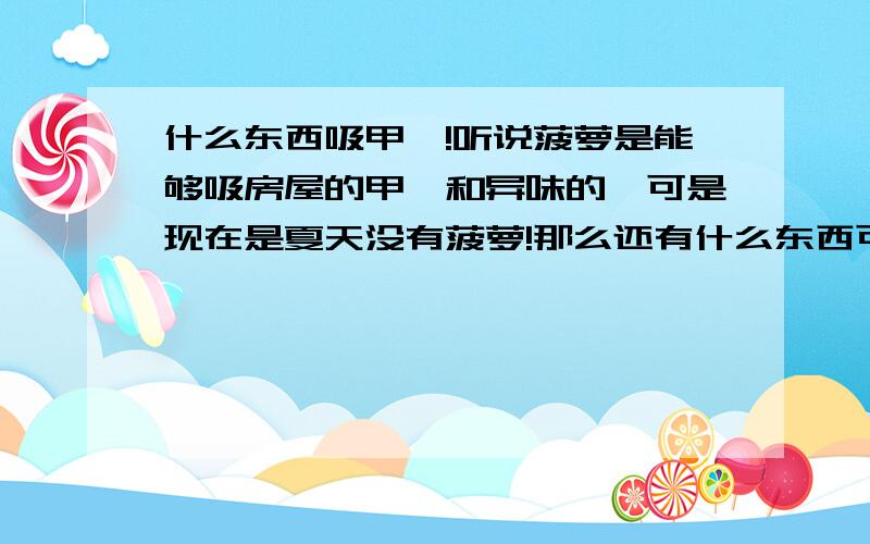 什么东西吸甲醛!听说菠萝是能够吸房屋的甲醛和异味的,可是现在是夏天没有菠萝!那么还有什么东西可以吸走屋内的异味和甲醛呢~最有效作快的~`是那种超市卖的竹碳吗?