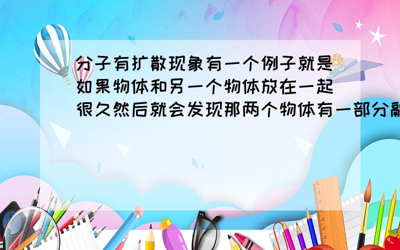 分子有扩散现象有一个例子就是如果物体和另一个物体放在一起很久然后就会发现那两个物体有一部分融合在一起了那如果卫生间的马桶里有黄色物质我们去刷干净,那么在显微镜下是不是会