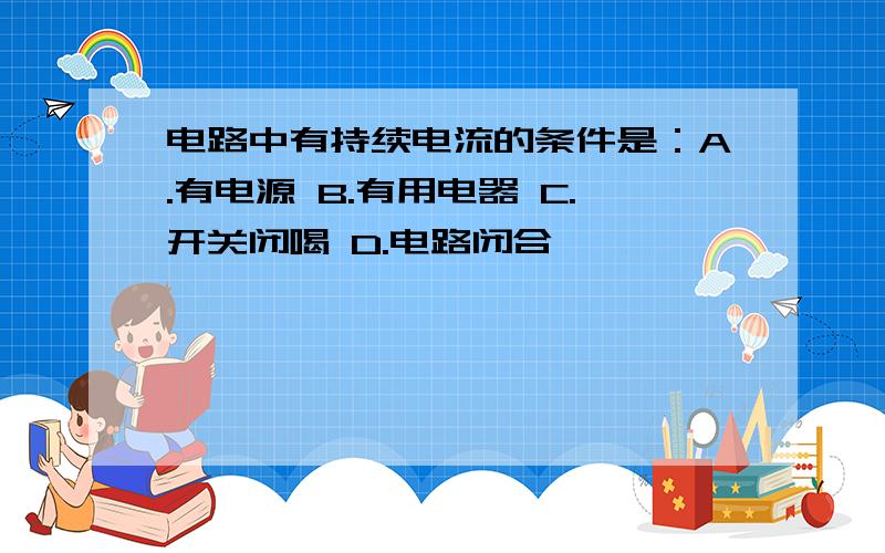 电路中有持续电流的条件是：A.有电源 B.有用电器 C.开关闭喝 D.电路闭合