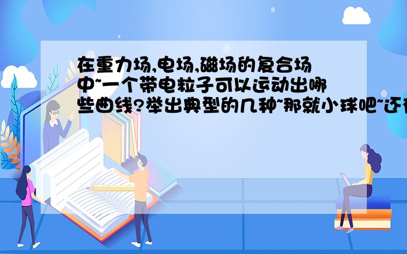 在重力场,电场,磁场的复合场中~一个带电粒子可以运动出哪些曲线?举出典型的几种~那就小球吧~还有我问的是曲线不是受力大小