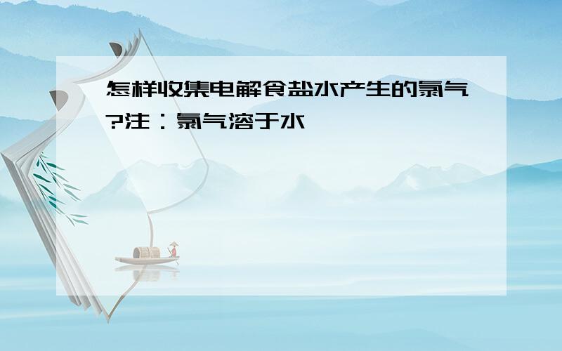 怎样收集电解食盐水产生的氯气?注：氯气溶于水