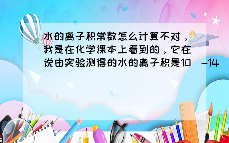 水的离子积常数怎么计算不对，我是在化学课本上看到的，它在说由实验测得的水的离子积是10^-14（25℃），后又补充说“也可以由计算得出”，而且看别人的问答，似乎得用上高等数学，