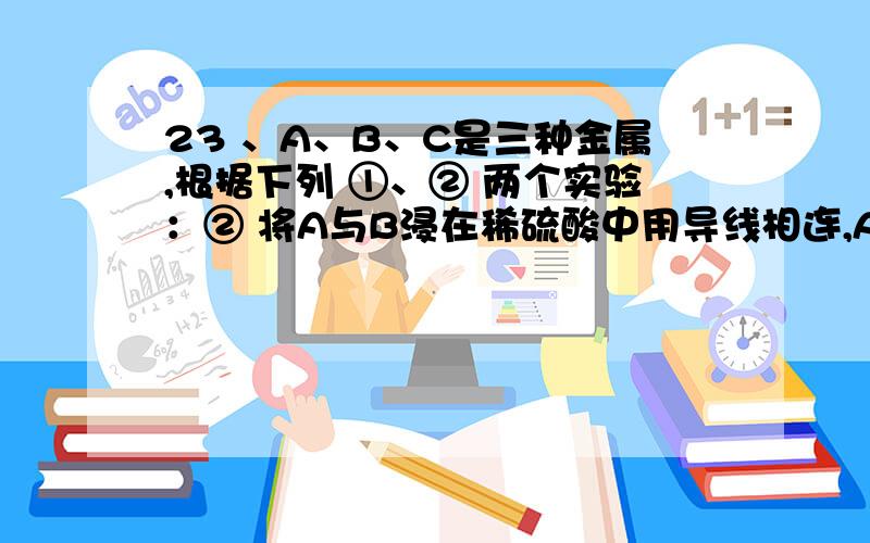 23 、A、B、C是三种金属,根据下列 ①、② 两个实验：② 将A与B浸在稀硫酸中用导线相连,A上有气泡逸出,