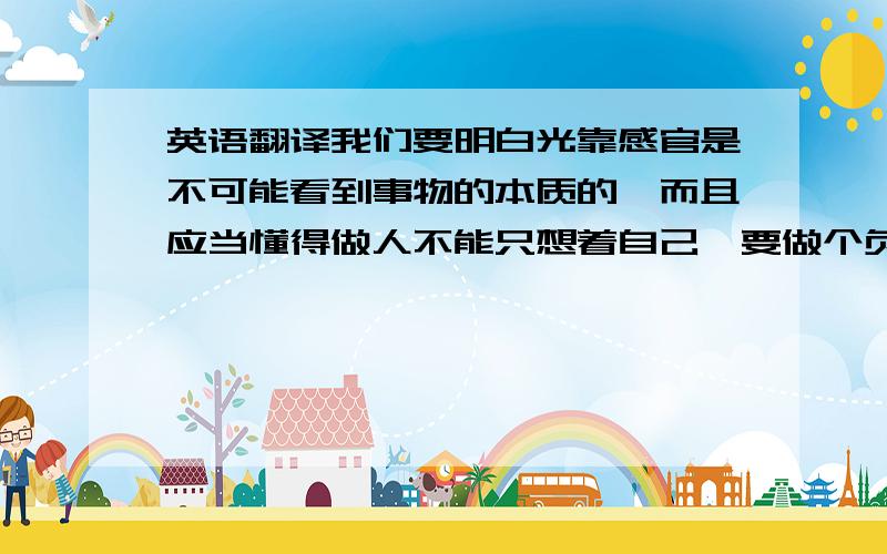 英语翻译我们要明白光靠感官是不可能看到事物的本质的,而且应当懂得做人不能只想着自己,要做个负责任的人.