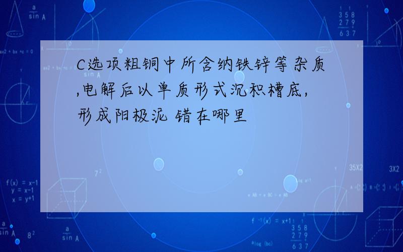 C选项粗铜中所含纳铁锌等杂质,电解后以单质形式沉积槽底,形成阳极泥 错在哪里