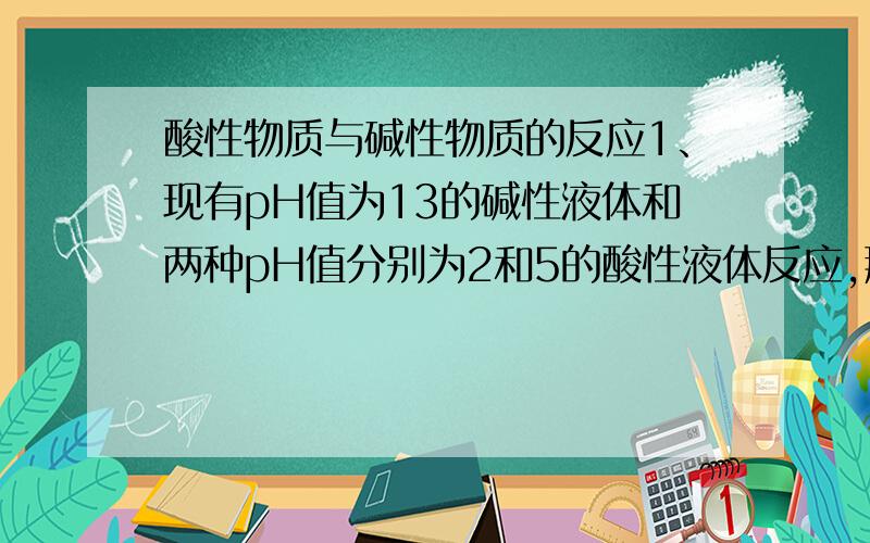 酸性物质与碱性物质的反应1、现有pH值为13的碱性液体和两种pH值分别为2和5的酸性液体反应,那一组的反应更剧烈?2、现有pH值为1的酸性液体和两种pH值分别为12和9的碱性液体反应,那一组反应