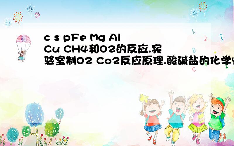 c s pFe Mg Al Cu CH4和O2的反应.实验室制O2 Co2反应原理.酸碱盐的化学性质.铵盐的性质.就这些.希望大家帮下忙,不要给我没用的 -