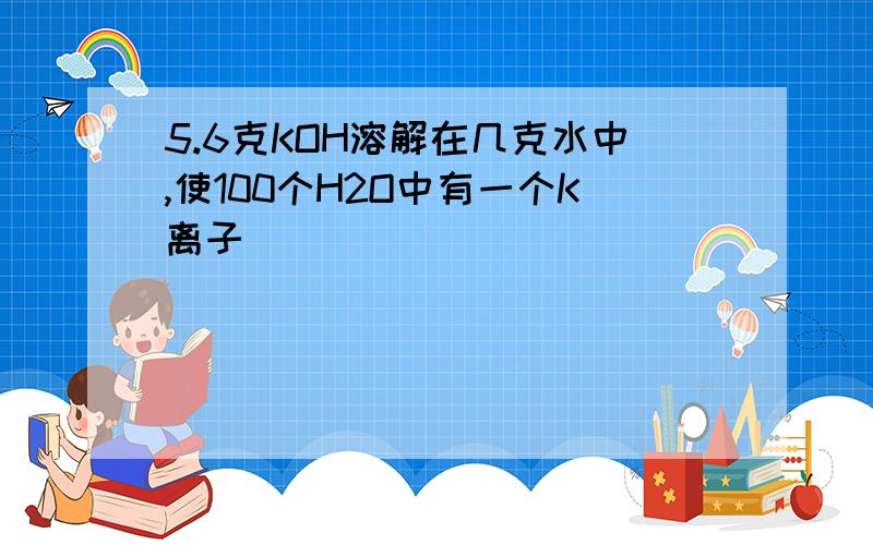 5.6克KOH溶解在几克水中,使100个H2O中有一个K离子