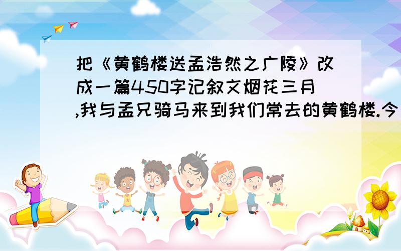 把《黄鹤楼送孟浩然之广陵》改成一篇450字记叙文烟花三月,我与孟兄骑马来到我们常去的黄鹤楼.今天是孟兄要西下扬州的日子,我早已备好美酒和下酒菜为孟兄饯行.我与孟兄登上黄鹤楼,坐