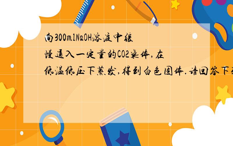 向300mlNaOH溶液中缓慢通入一定量的CO2气体,在低温低压下蒸发,得到白色固体.请回答下列问题（1）由于CO2通入量不同,所得到的白色固体组成不同.试推断有几种可能的组成,并分别列出（2）若