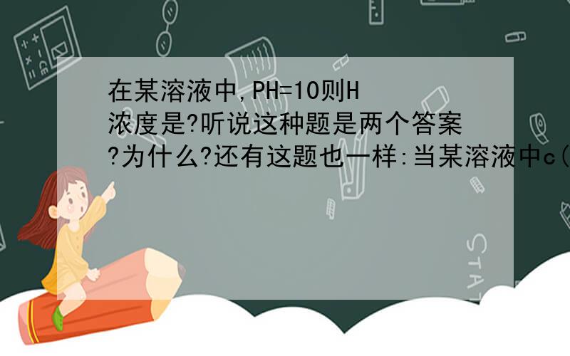 在某溶液中,PH=10则H 浓度是?听说这种题是两个答案?为什么?还有这题也一样:当某溶液中c(H )=10^(-10)mol/L时则PH为多少?