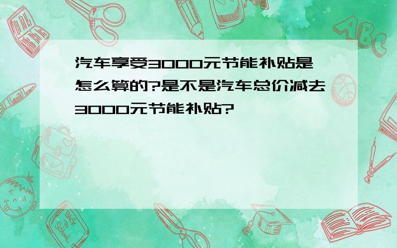 汽车享受3000元节能补贴是怎么算的?是不是汽车总价减去3000元节能补贴?