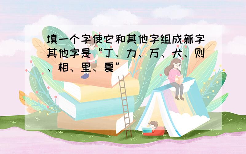 填一个字使它和其他字组成新字其他字是“丁、力、万、犬、则、相、里、夏”