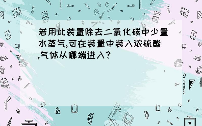 若用此装置除去二氧化碳中少量水蒸气,可在装置中装入浓硫酸,气体从哪端进入?