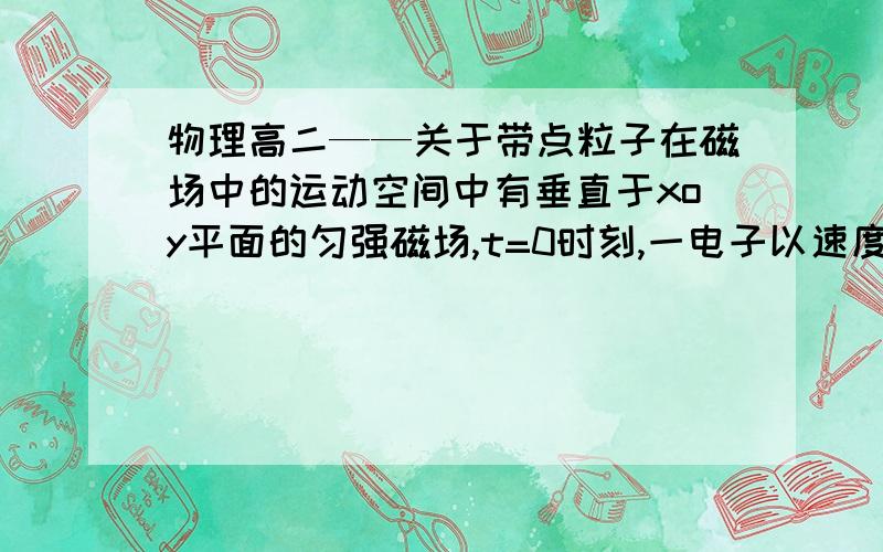 物理高二——关于带点粒子在磁场中的运动空间中有垂直于xoy平面的匀强磁场,t=0时刻,一电子以速度v经过x轴上的A点,方向沿x轴正方向,A点坐标（-R/2,0）,其中R为电子在磁场中做圆周运动的轨