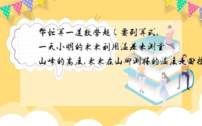 帮忙算一道数学题(要列算式,一天小明的东东利用温差来测量山峰的高度,东东在山脚测得的温度是四摄氏度,小明此时在山峰测得的温度是二摄氏度,已知该地区高度每升高100米,气温下降0.8摄