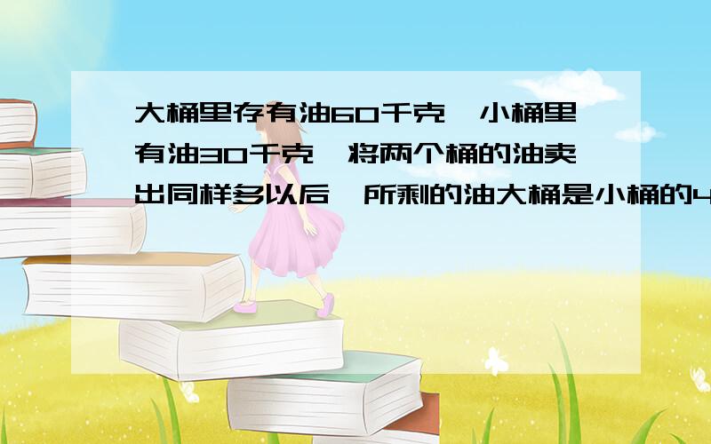 大桶里存有油60千克,小桶里有油30千克,将两个桶的油卖出同样多以后,所剩的油大桶是小桶的4倍,大桶剩油( )千克,小桶剩油( )千克.列算式,