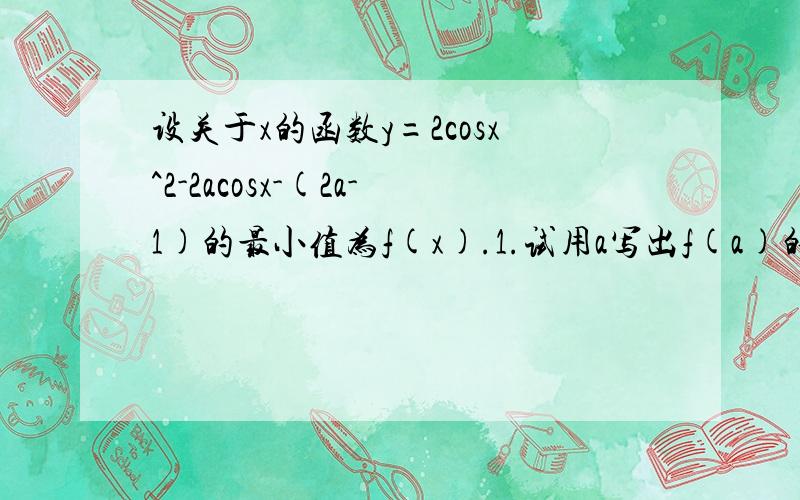 设关于x的函数y=2cosx^2-2acosx-(2a-1)的最小值为f(x).1.试用a写出f(a)的表达式.2.试确定f(a)=1/2的值,并由此时的a求出y的最大值.