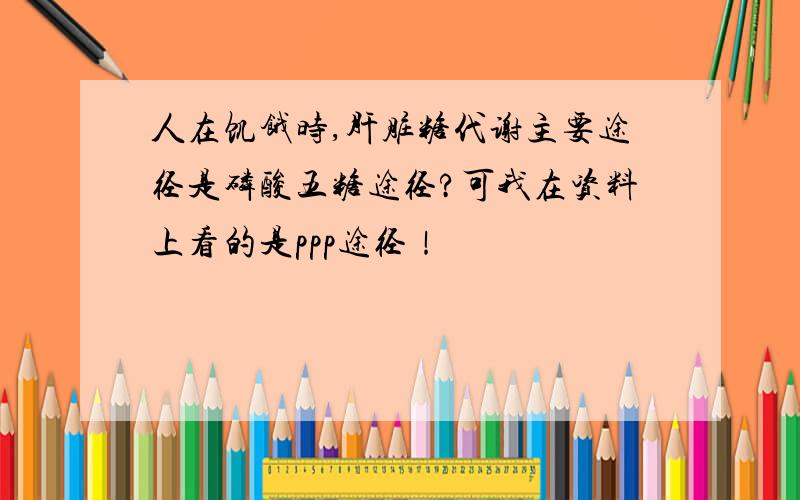 人在饥饿时,肝脏糖代谢主要途径是磷酸五糖途径?可我在资料上看的是ppp途径！