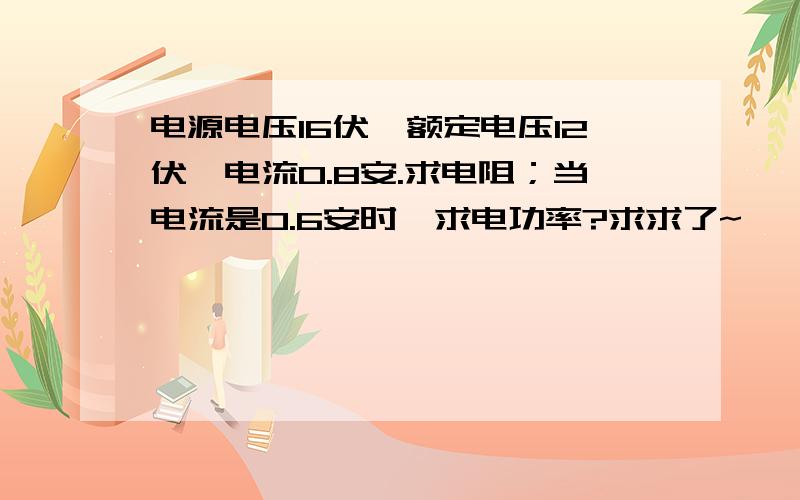 电源电压16伏,额定电压12伏,电流0.8安.求电阻；当电流是0.6安时,求电功率?求求了~