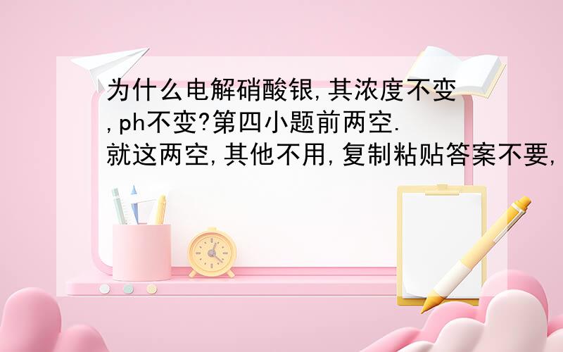 为什么电解硝酸银,其浓度不变,ph不变?第四小题前两空.就这两空,其他不用,复制粘贴答案不要,.