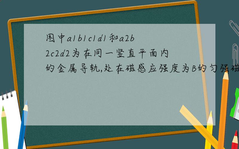 图中a1b1c1d1和a2b2c2d2为在同一竖直平面内的金属导轨,处在磁感应强度为B的匀强磁场中,磁场方向垂直于导轨所在平面（纸面）向里.导轨的a1b1段与a2b2段是竖直的,距离为l1；c1d1段与c2d2段也是竖