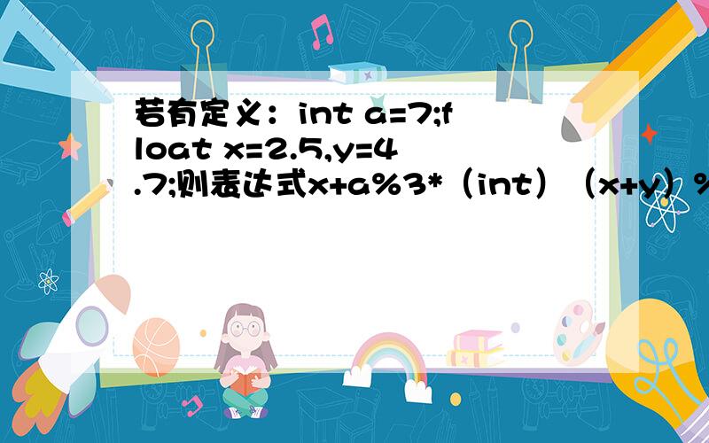 若有定义：int a=7;float x=2.5,y=4.7;则表达式x+a%3*（int）（x+y）%2/4的值是