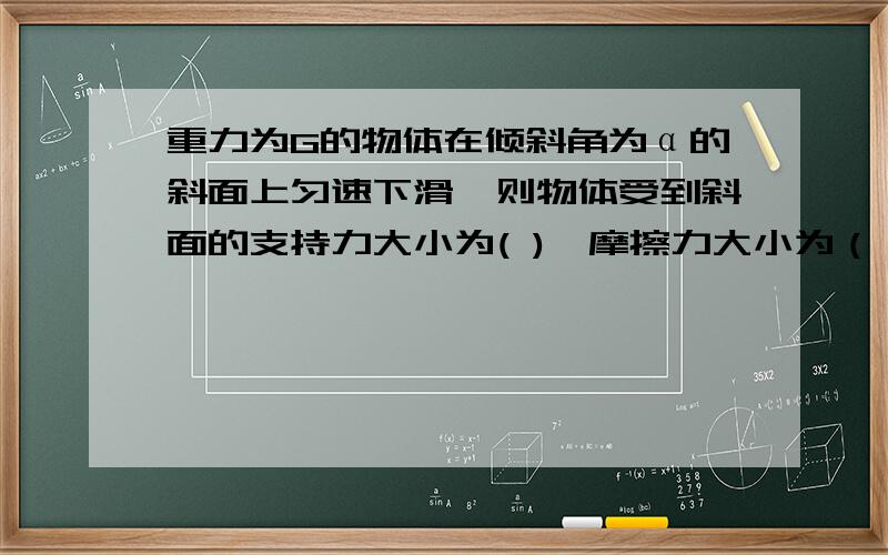 重力为G的物体在倾斜角为α的斜面上匀速下滑,则物体受到斜面的支持力大小为( ),摩擦力大小为（ ）,物体则物体受到斜面的支持力大小为( ),摩擦力大小为（ ）,物体与斜面的动摩擦因数为（