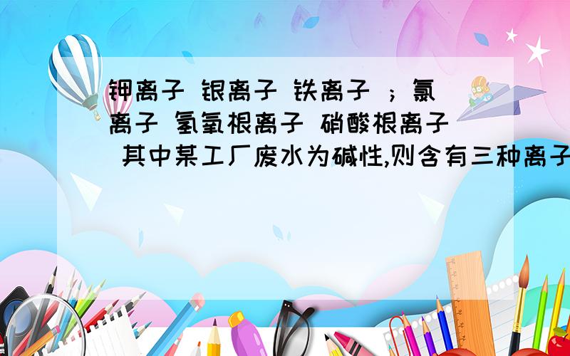 钾离子 银离子 铁离子 ；氯离子 氢氧根离子 硝酸根离子 其中某工厂废水为碱性,则含有三种离子是