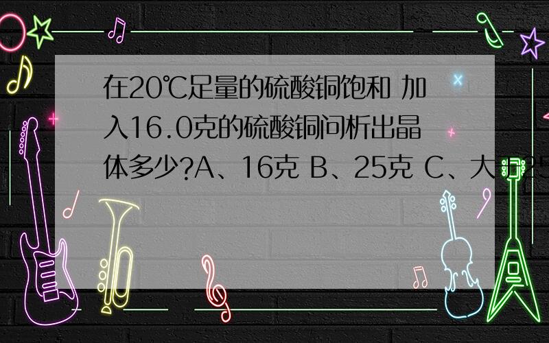 在20℃足量的硫酸铜饱和 加入16.0克的硫酸铜问析出晶体多少?A、16克 B、25克 C、大于25克 D、小于25克 我知道选C不知道为什么?