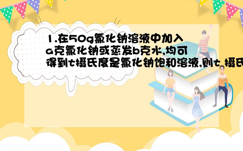 1.在50g氯化钠溶液中加入a克氯化钠或蒸发b克水,均可得到t摄氏度是氯化钠饱和溶液,则t 摄氏度时,氯化钠的溶解度是（ ）克.2.t 摄氏度时,向一定量的A物质的溶液中加入8克A的晶体,则有2克不能